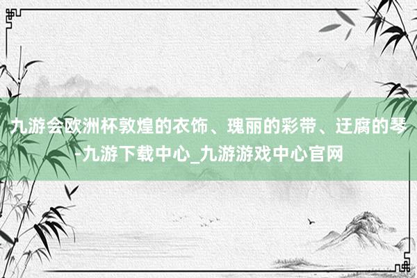 九游会欧洲杯敦煌的衣饰、瑰丽的彩带、迂腐的琴-九游下载中心_九游游戏中心官网