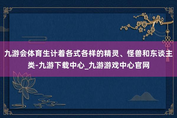 九游会体育生计着各式各样的精灵、怪兽和东谈主类-九游下载中心_九游游戏中心官网