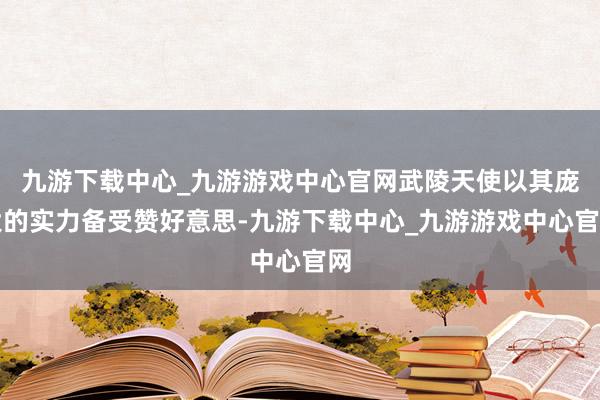 九游下载中心_九游游戏中心官网武陵天使以其庞大的实力备受赞好意思-九游下载中心_九游游戏中心官网