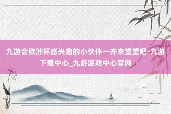 九游会欧洲杯感兴趣的小伙伴一齐来望望吧-九游下载中心_九游游戏中心官网