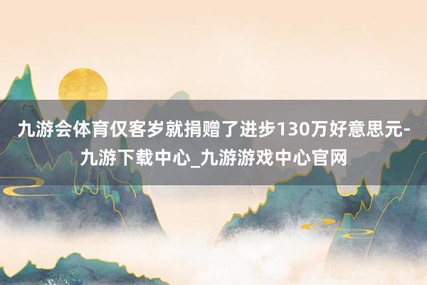 九游会体育仅客岁就捐赠了进步130万好意思元-九游下载中心_九游游戏中心官网