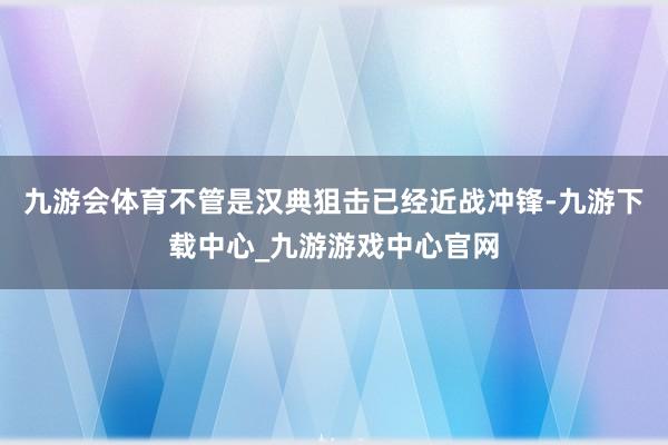 九游会体育不管是汉典狙击已经近战冲锋-九游下载中心_九游游戏中心官网