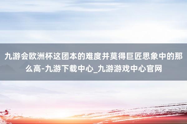 九游会欧洲杯这团本的难度并莫得巨匠思象中的那么高-九游下载中心_九游游戏中心官网