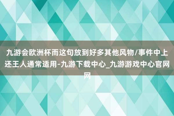 九游会欧洲杯而这句放到好多其他风物/事件中上还王人通常适用-九游下载中心_九游游戏中心官网