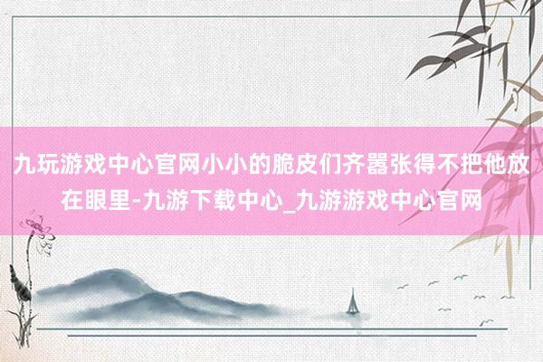 九玩游戏中心官网小小的脆皮们齐嚣张得不把他放在眼里-九游下载中心_九游游戏中心官网