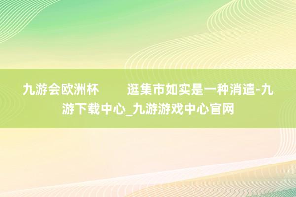 九游会欧洲杯        逛集市如实是一种消遣-九游下载中心_九游游戏中心官网