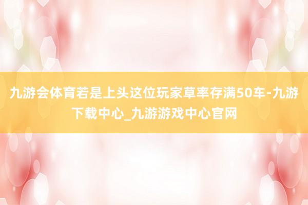 九游会体育若是上头这位玩家草率存满50车-九游下载中心_九游游戏中心官网