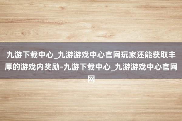 九游下载中心_九游游戏中心官网玩家还能获取丰厚的游戏内奖励-九游下载中心_九游游戏中心官网