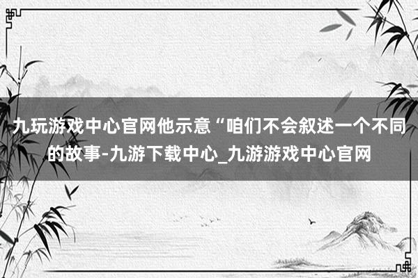 九玩游戏中心官网他示意“咱们不会叙述一个不同的故事-九游下载中心_九游游戏中心官网