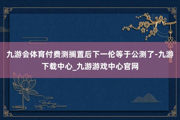 九游会体育付费测搁置后下一伦等于公测了-九游下载中心_九游游戏中心官网