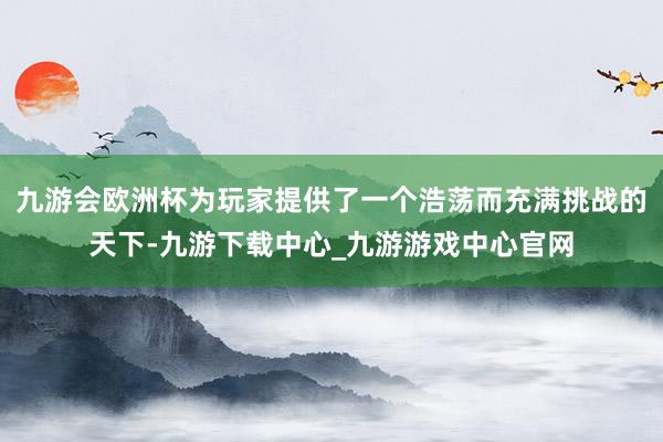 九游会欧洲杯为玩家提供了一个浩荡而充满挑战的天下-九游下载中心_九游游戏中心官网