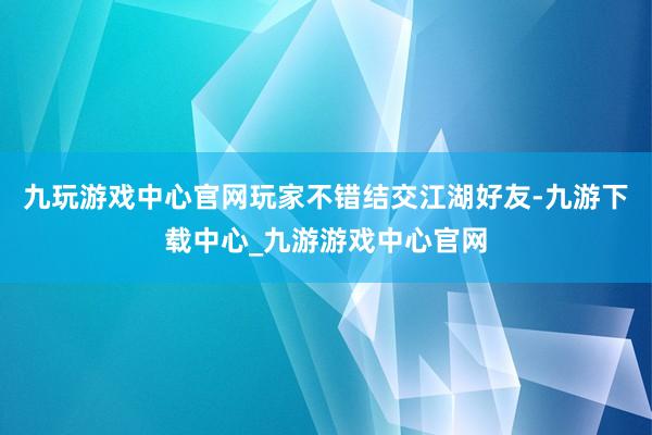 九玩游戏中心官网玩家不错结交江湖好友-九游下载中心_九游游戏中心官网