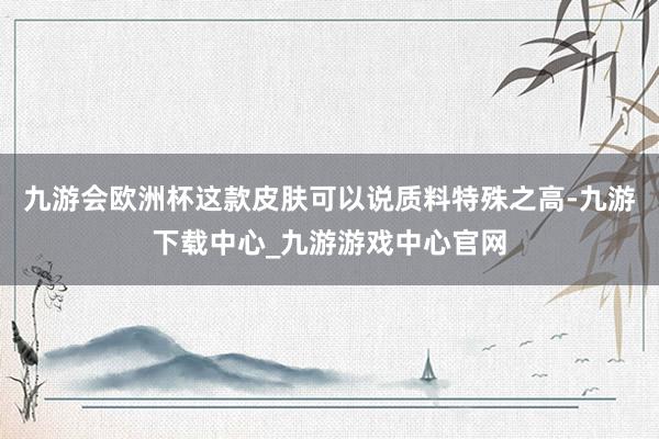 九游会欧洲杯这款皮肤可以说质料特殊之高-九游下载中心_九游游戏中心官网