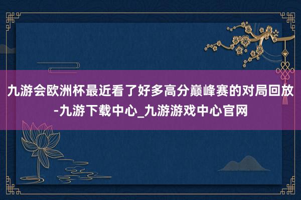 九游会欧洲杯最近看了好多高分巅峰赛的对局回放-九游下载中心_九游游戏中心官网