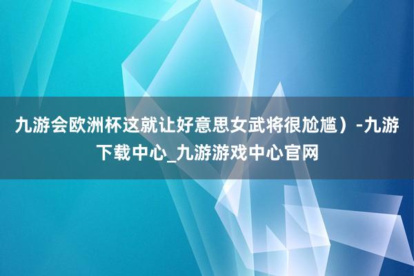 九游会欧洲杯这就让好意思女武将很尬尴）-九游下载中心_九游游戏中心官网