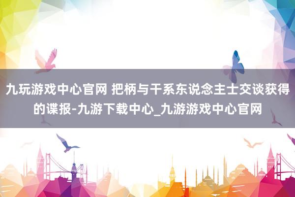 九玩游戏中心官网 把柄与干系东说念主士交谈获得的谍报-九游下载中心_九游游戏中心官网