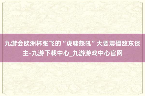 九游会欧洲杯张飞的“虎啸怒吼”大要震慑敌东谈主-九游下载中心_九游游戏中心官网