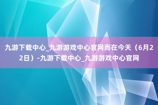 九游下载中心_九游游戏中心官网而在今天（6月22日）-九游下载中心_九游游戏中心官网