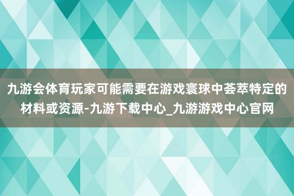 九游会体育玩家可能需要在游戏寰球中荟萃特定的材料或资源-九游下载中心_九游游戏中心官网