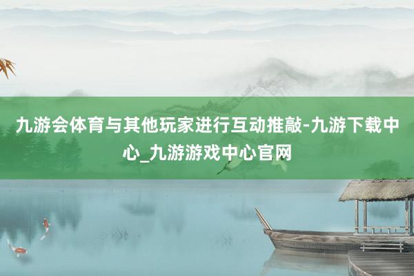 九游会体育与其他玩家进行互动推敲-九游下载中心_九游游戏中心官网