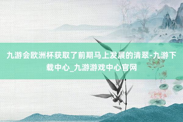 九游会欧洲杯获取了前期马上发展的清翠-九游下载中心_九游游戏中心官网