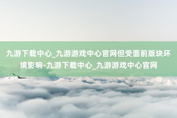 九游下载中心_九游游戏中心官网但受面前版块环境影响-九游下载中心_九游游戏中心官网