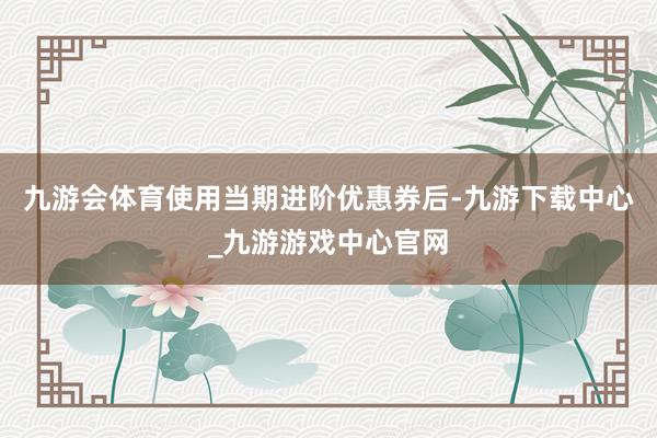 九游会体育使用当期进阶优惠券后-九游下载中心_九游游戏中心官网