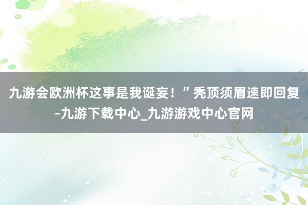 九游会欧洲杯这事是我诞妄！”秃顶须眉速即回复-九游下载中心_九游游戏中心官网