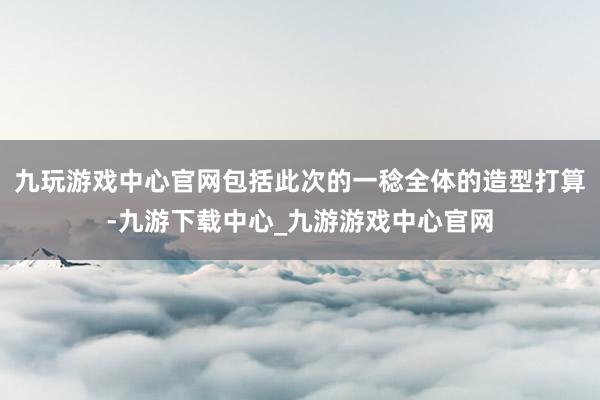 九玩游戏中心官网包括此次的一稔全体的造型打算-九游下载中心_九游游戏中心官网