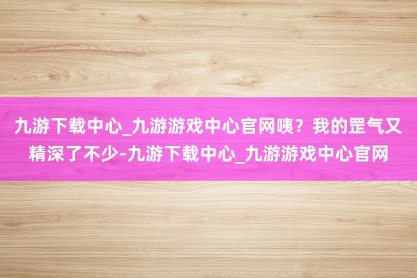 九游下载中心_九游游戏中心官网咦？我的罡气又精深了不少-九游下载中心_九游游戏中心官网