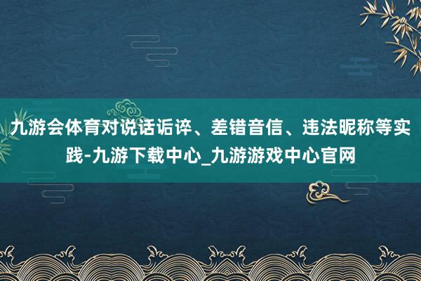 九游会体育对说话诟谇、差错音信、违法昵称等实践-九游下载中心_九游游戏中心官网