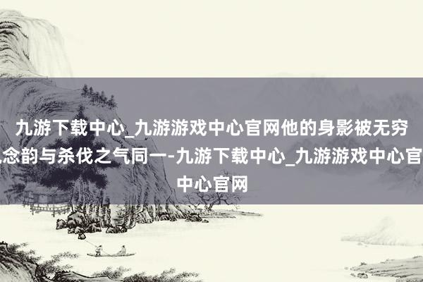 九游下载中心_九游游戏中心官网他的身影被无穷说念韵与杀伐之气同一-九游下载中心_九游游戏中心官网