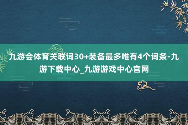 九游会体育关联词30+装备最多唯有4个词条-九游下载中心_九游游戏中心官网