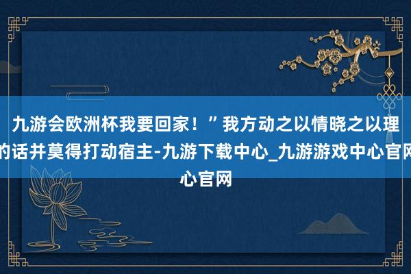 九游会欧洲杯我要回家！”我方动之以情晓之以理的话并莫得打动宿主-九游下载中心_九游游戏中心官网