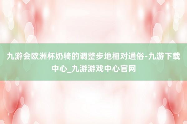 九游会欧洲杯奶骑的调整步地相对通俗-九游下载中心_九游游戏中心官网