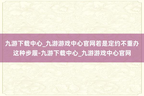 九游下载中心_九游游戏中心官网若是定约不重办这种步履-九游下载中心_九游游戏中心官网