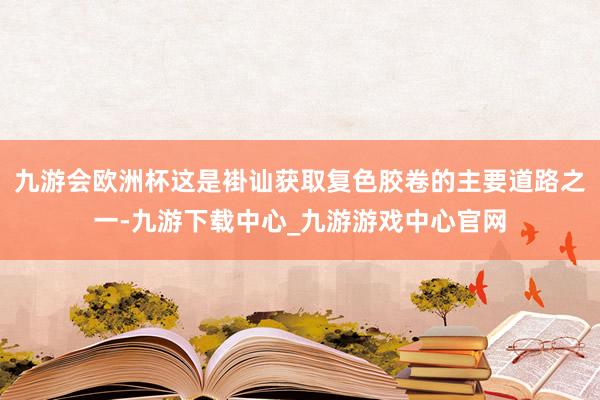 九游会欧洲杯这是褂讪获取复色胶卷的主要道路之一-九游下载中心_九游游戏中心官网