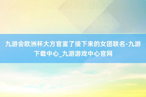 九游会欧洲杯大方官宣了接下来的女团联名-九游下载中心_九游游戏中心官网