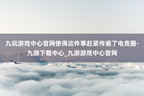 九玩游戏中心官网使得这件事赶紧传遍了电竞圈-九游下载中心_九游游戏中心官网