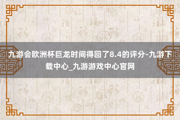 九游会欧洲杯巨龙时间得回了8.4的评分-九游下载中心_九游游戏中心官网