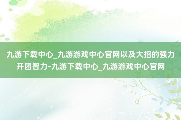 九游下载中心_九游游戏中心官网以及大招的强力开团智力-九游下载中心_九游游戏中心官网