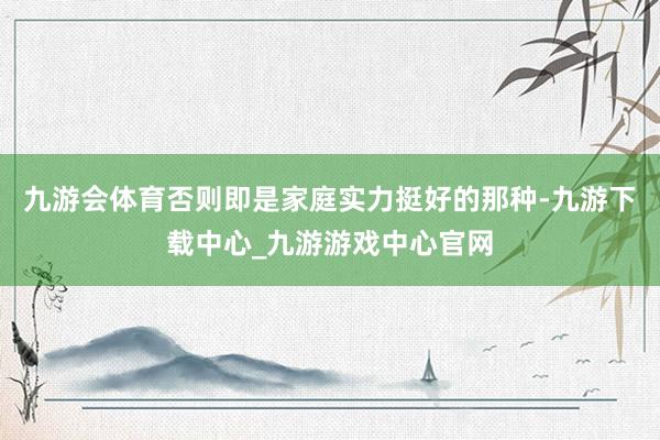 九游会体育否则即是家庭实力挺好的那种-九游下载中心_九游游戏中心官网