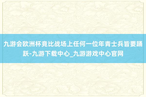 九游会欧洲杯竟比战场上任何一位年青士兵皆要踊跃-九游下载中心_九游游戏中心官网