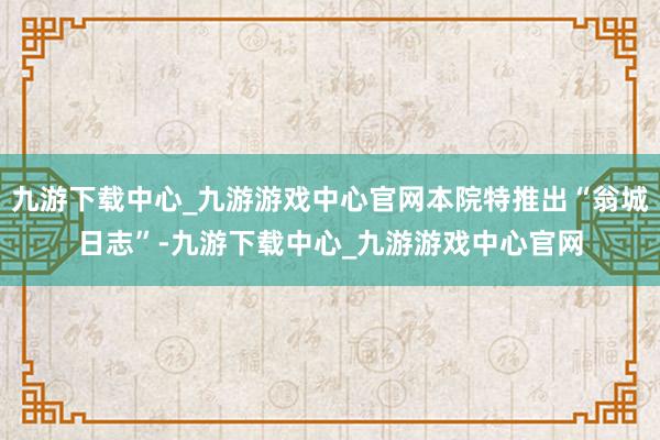 九游下载中心_九游游戏中心官网本院特推出“翁城日志”-九游下载中心_九游游戏中心官网