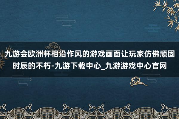 九游会欧洲杯相沿作风的游戏画面让玩家仿佛顽固时辰的不朽-九游下载中心_九游游戏中心官网