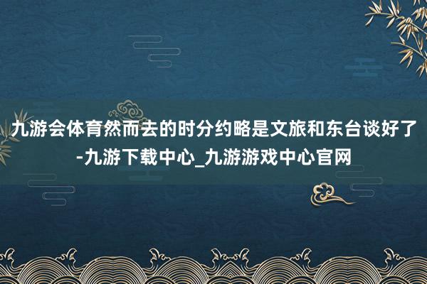 九游会体育然而去的时分约略是文旅和东台谈好了-九游下载中心_九游游戏中心官网