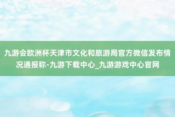 九游会欧洲杯天津市文化和旅游局官方微信发布情况通报称-九游下载中心_九游游戏中心官网