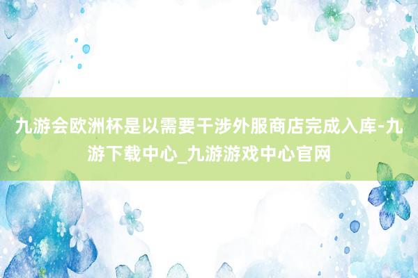 九游会欧洲杯是以需要干涉外服商店完成入库-九游下载中心_九游游戏中心官网