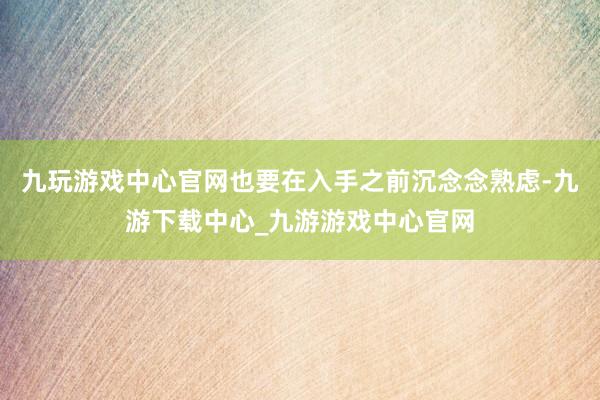 九玩游戏中心官网也要在入手之前沉念念熟虑-九游下载中心_九游游戏中心官网