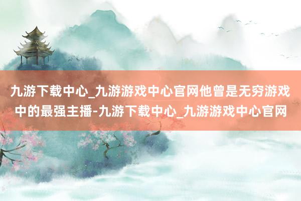 九游下载中心_九游游戏中心官网他曾是无穷游戏中的最强主播-九游下载中心_九游游戏中心官网